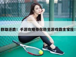 群雄逐鹿！手游攻略带你稳坐游戏霸主宝座！