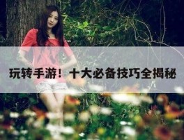 玩转手游！十大必备技巧全揭秘