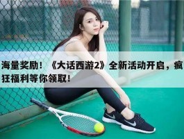 海量奖励！《大话西游2》全新活动开启，疯狂福利等你领取！