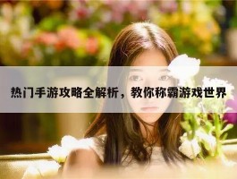 热门手游攻略全解析，教你称霸游戏世界