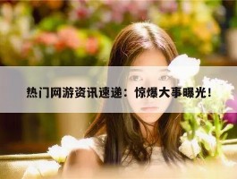 热门网游资讯速递：惊爆大事曝光！