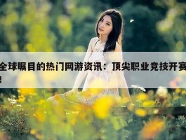 全球瞩目的热门网游资讯：顶尖职业竞技开赛！