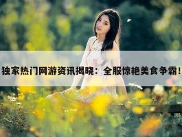 独家热门网游资讯揭晓：全服惊艳美食争霸！