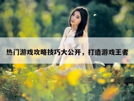 热门游戏攻略技巧大公开，打造游戏王者