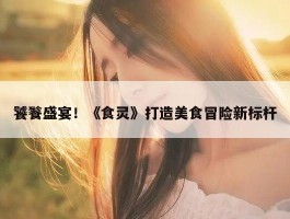 饕餮盛宴！《食灵》打造美食冒险新标杆